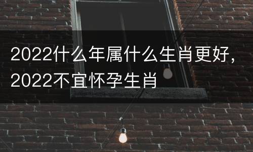 2022什么年属什么生肖更好，2022不宜怀孕生肖