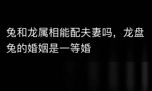 兔和龙属相能配夫妻吗，龙盘兔的婚姻是一等婚
