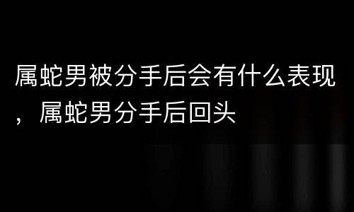 属蛇男被分手后会有什么表现，属蛇男分手后回头