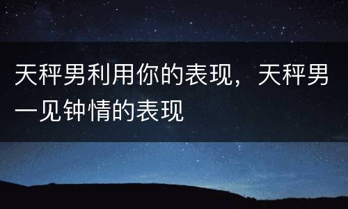 天秤男利用你的表现，天秤男一见钟情的表现