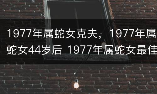 1977年属蛇女克夫，1977年属蛇女44岁后 1977年属蛇女最佳婚配是什么属相