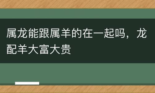 属龙能跟属羊的在一起吗，龙配羊大富大贵