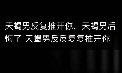 天蝎男反复推开你，天蝎男后悔了 天蝎男反反复复推开你