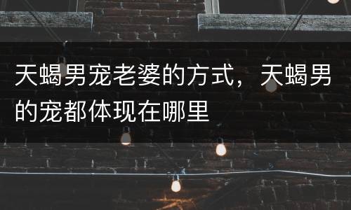 天蝎男宠老婆的方式，天蝎男的宠都体现在哪里