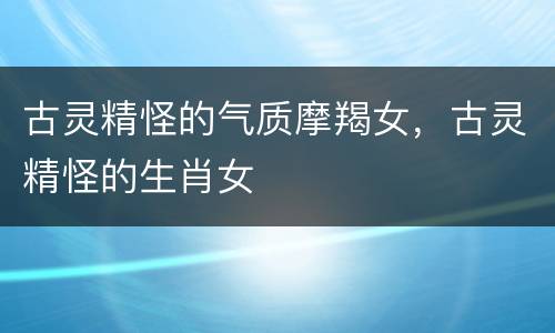 古灵精怪的气质摩羯女，古灵精怪的生肖女