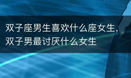 双子座男生喜欢什么座女生，双子男最讨厌什么女生