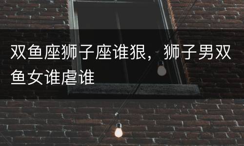 双鱼座狮子座谁狠，狮子男双鱼女谁虐谁