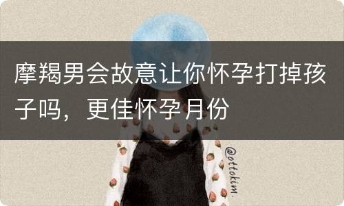 摩羯男会故意让你怀孕打掉孩子吗，更佳怀孕月份