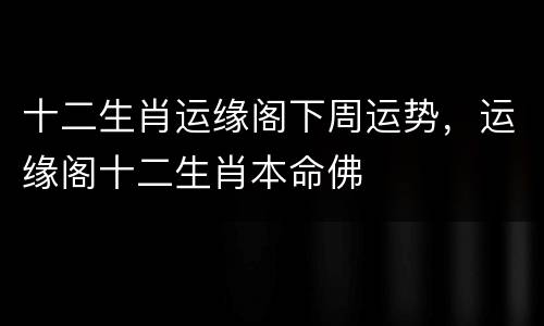 十二生肖运缘阁下周运势，运缘阁十二生肖本命佛