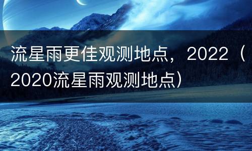 流星雨更佳观测地点，2022（2020流星雨观测地点）
