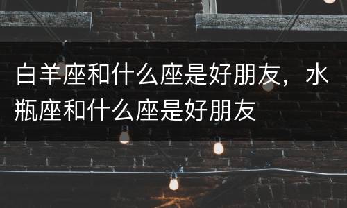 白羊座和什么座是好朋友，水瓶座和什么座是好朋友