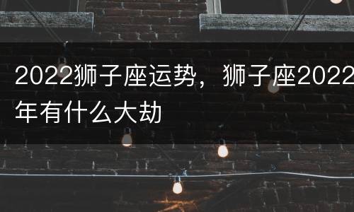 2022狮子座运势，狮子座2022年有什么大劫