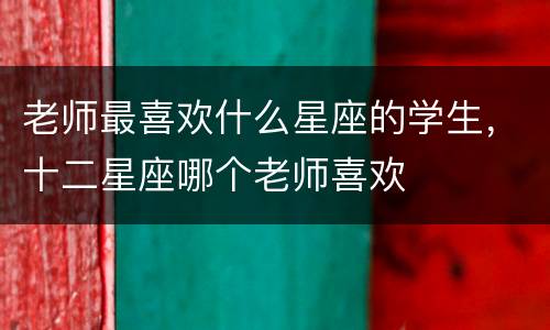 老师最喜欢什么星座的学生，十二星座哪个老师喜欢