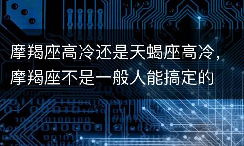 摩羯座高冷还是天蝎座高冷，摩羯座不是一般人能搞定的