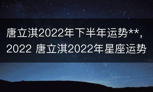 唐立淇2022年下半年运势**，2022 唐立淇2022年星座运势