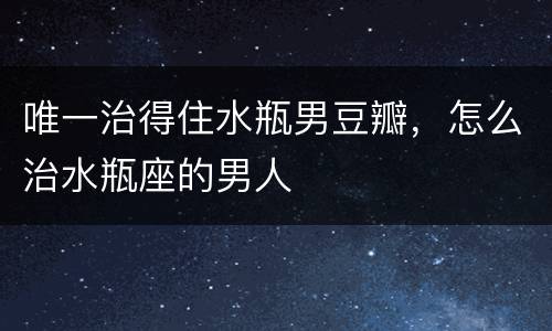 唯一治得住水瓶男豆瓣，怎么治水瓶座的男人