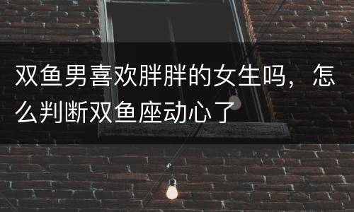 双鱼男喜欢胖胖的女生吗，怎么判断双鱼座动心了