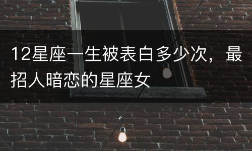 12星座一生被表白多少次，最招人暗恋的星座女