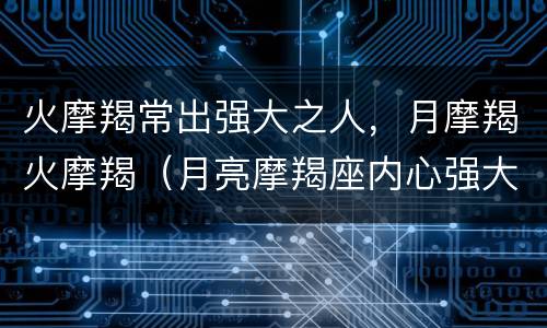 火摩羯常出强大之人，月摩羯火摩羯（月亮摩羯座内心强大）