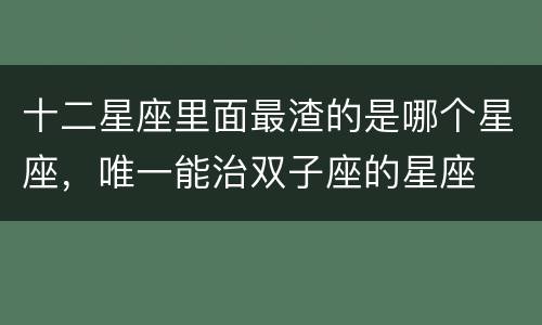 十二星座里面最渣的是哪个星座，唯一能治双子座的星座