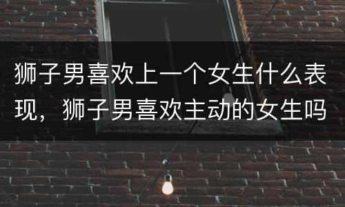 狮子男喜欢上一个女生什么表现，狮子男喜欢主动的女生吗
