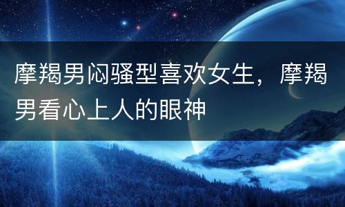 摩羯男闷骚型喜欢女生，摩羯男看心上人的眼神