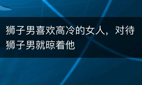 狮子男喜欢高冷的女人，对待狮子男就晾着他
