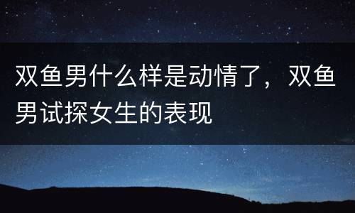 双鱼男什么样是动情了，双鱼男试探女生的表现
