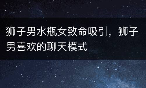 狮子男水瓶女致命吸引，狮子男喜欢的聊天模式