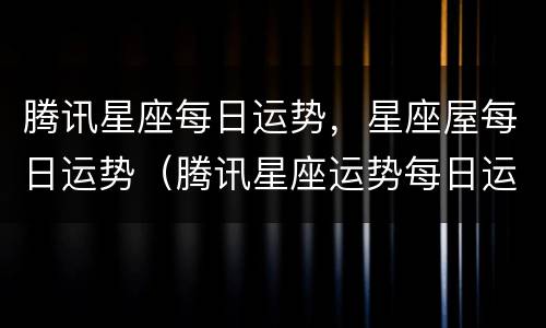 腾讯星座每日运势，星座屋每日运势（腾讯星座运势每日运势大全）