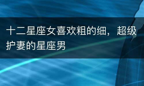 十二星座女喜欢粗的细，超级护妻的星座男