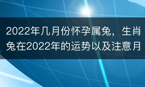 2022年几月份怀孕属兔，生肖兔在2022年的运势以及注意月份