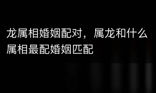 龙属相婚姻配对，属龙和什么属相最配婚姻匹配