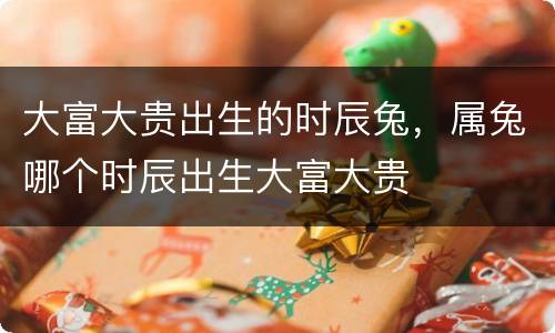 大富大贵出生的时辰兔，属兔哪个时辰出生大富大贵