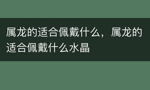 属龙的适合佩戴什么，属龙的适合佩戴什么水晶
