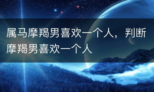 属马摩羯男喜欢一个人，判断摩羯男喜欢一个人