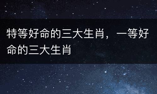 特等好命的三大生肖，一等好命的三大生肖