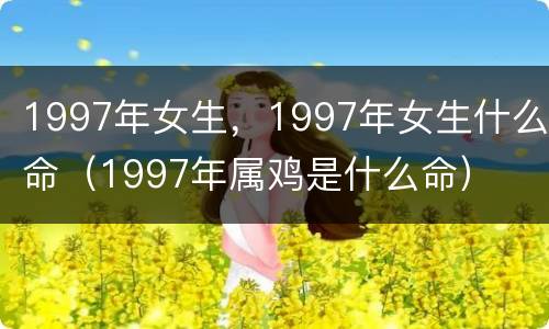 1997年女生，1997年女生什么命（1997年属鸡是什么命）