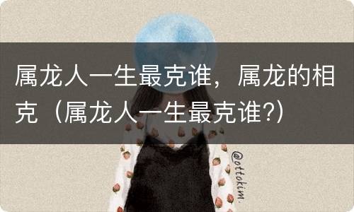 属龙人一生最克谁，属龙的相克（属龙人一生最克谁?）