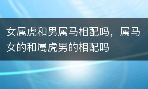 女属虎和男属马相配吗，属马女的和属虎男的相配吗