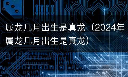 属龙几月出生是真龙（2024年属龙几月出生是真龙）