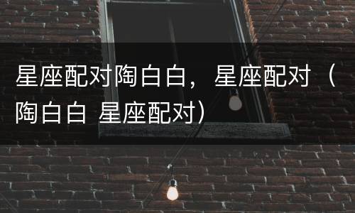 星座配对陶白白，星座配对（陶白白 星座配对）