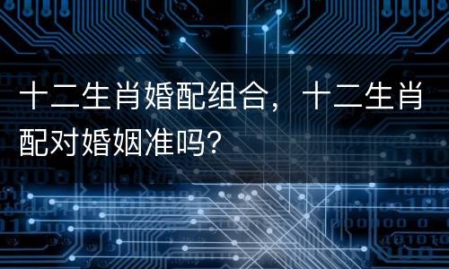 十二生肖婚配组合，十二生肖配对婚姻准吗？