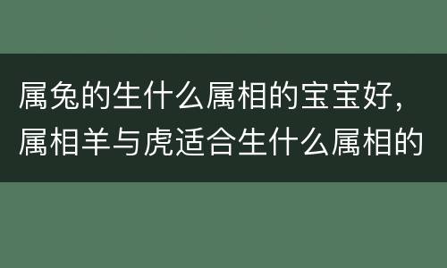 属兔的生什么属相的宝宝好，属相羊与虎适合生什么属相的孩子，属