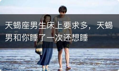 天蝎座男生床上要求多，天蝎男和你睡了一次还想睡