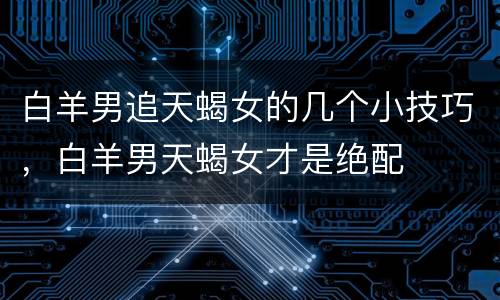 白羊男追天蝎女的几个小技巧，白羊男天蝎女才是绝配