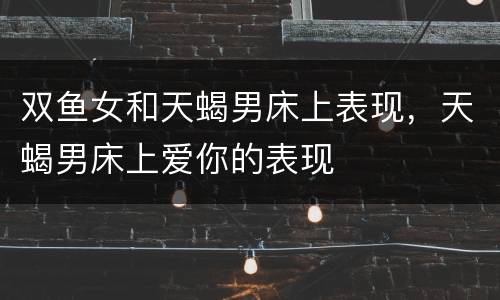双鱼女和天蝎男床上表现，天蝎男床上爱你的表现
