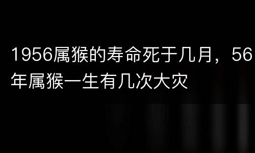 1956属猴的寿命死于几月，56年属猴一生有几次大灾