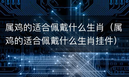 属鸡的适合佩戴什么生肖（属鸡的适合佩戴什么生肖挂件）