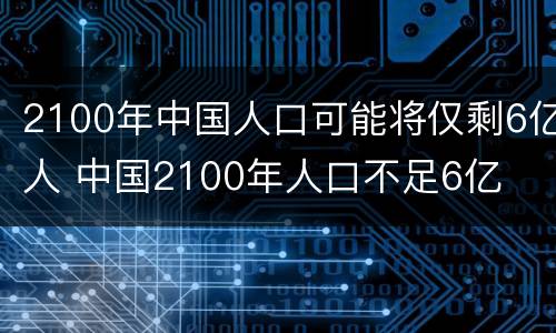 2100年中国人口可能将仅剩6亿人 中国2100年人口不足6亿